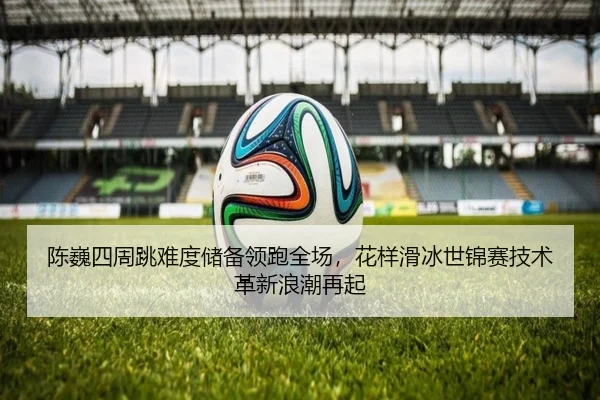 陈巍四周跳难度储备领跑全场，花样滑冰世锦赛技术革新浪潮再起