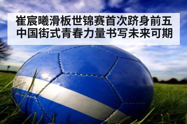 崔宸曦滑板世锦赛首次跻身前五 中国街式青春力量书写未来可期